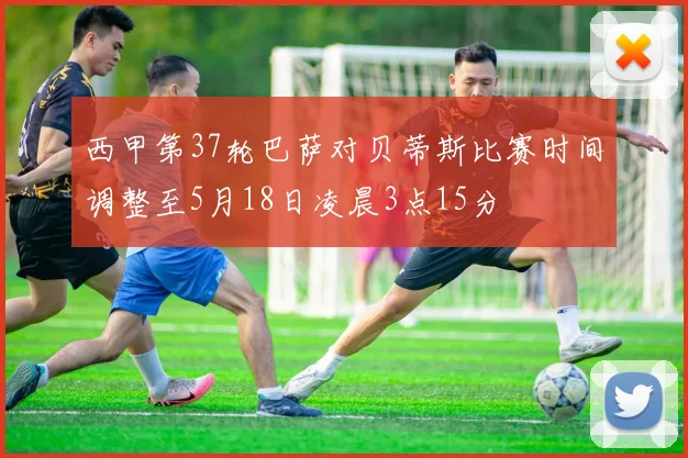 西甲第37轮巴萨对贝蒂斯比赛时间调整至5月18日凌晨3点15分