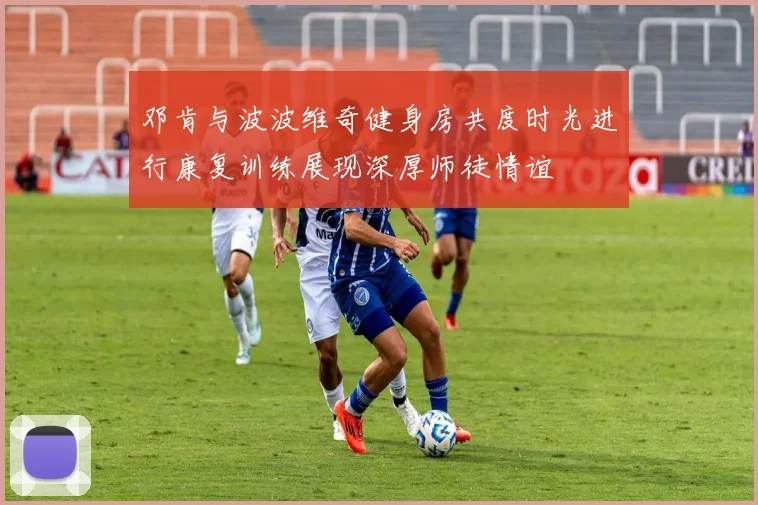 邓肯与波波维奇健身房共度时光进行康复训练展现深厚师徒情谊
