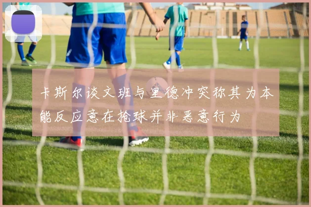 卡斯尔谈文班与里德冲突称其为本能反应意在抢球并非恶意行为