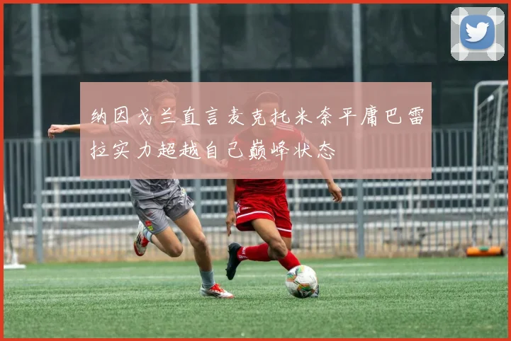 纳因戈兰直言麦克托米奈平庸巴雷拉实力超越自己巅峰状态