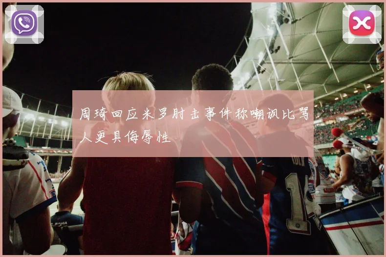周琦回应米罗肘击事件称嘲讽比骂人更具侮辱性