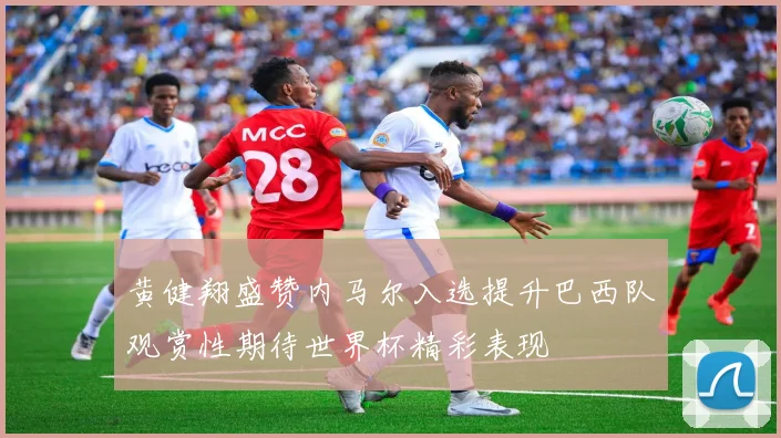 黄健翔盛赞内马尔入选提升巴西队观赏性期待世界杯精彩表现