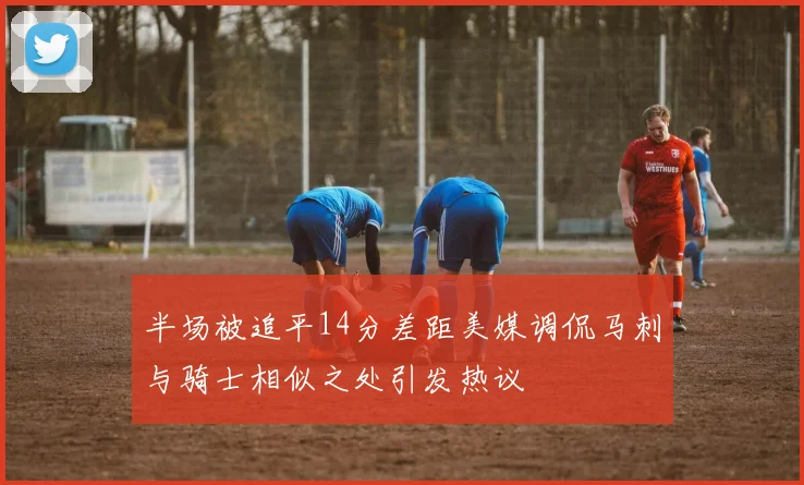 半场被追平14分差距美媒调侃马刺与骑士相似之处引发热议