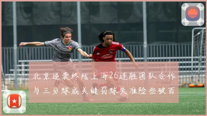 北京逆袭终结上海26连胜团队合作与三分球成关键罚球失准险些破百