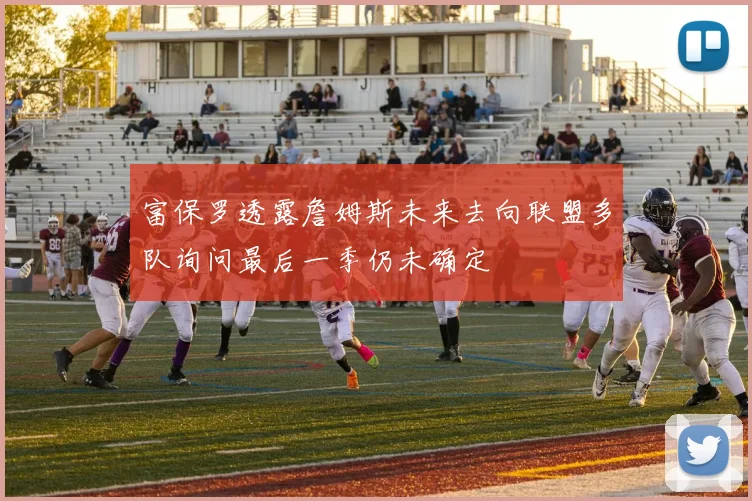 富保罗透露詹姆斯未来去向联盟多队询问最后一季仍未确定