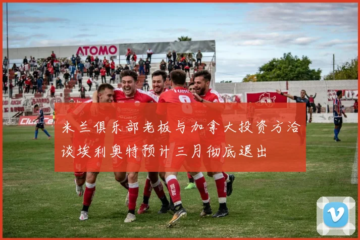 米兰俱乐部老板与加拿大投资方洽谈埃利奥特预计三月彻底退出