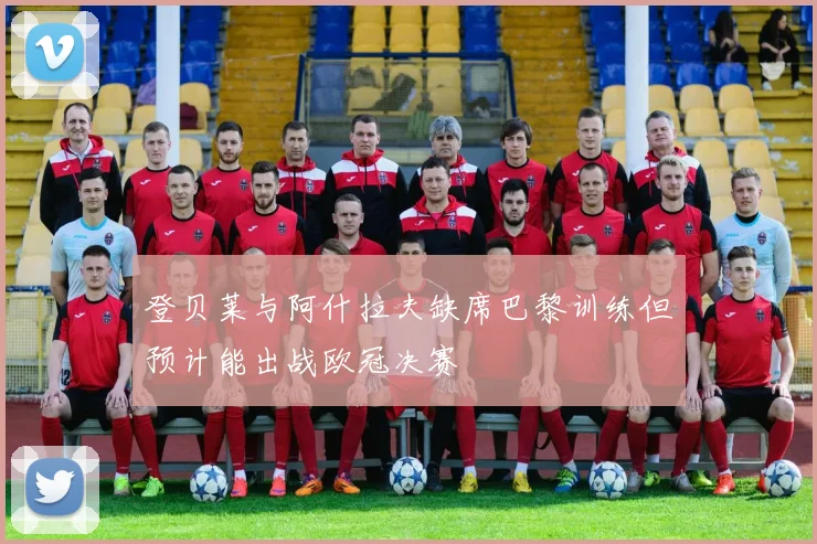 登贝莱与阿什拉夫缺席巴黎训练但预计能出战欧冠决赛